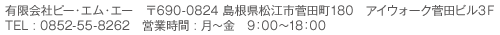 有限会社ピー・エム・エー　〒690-0824 島根県松江市菅田町180　アイウォーク菅田ビル3Ｆ TEL : 0852-55-8262　営業時間 : 月〜金　9：00〜18：00